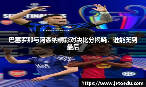 巴塞罗那与阿森纳精彩对决比分揭晓，谁能笑到最后