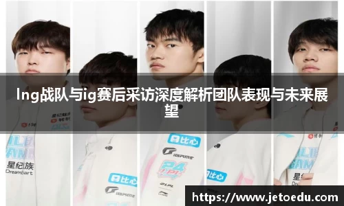 lng战队与ig赛后采访深度解析团队表现与未来展望